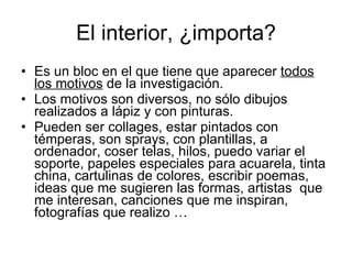 El interior, ¿importa? Es un bloc en el que tiene que aparecer todos los motivos de la investigación. Los motivos son diversos, no sólo dibujos realizados a lápiz y con pinturas. Pueden ser collages, estar pintados con témperas, son sprays, con plantillas, a ordenador, coser telas, hilos, puedo variar el soporte, papeles especiales para acuarela, tinta china, cartulinas de colores, escribir poemas, ideas que me sugieren las formas, artistas que me interesan, canciones que me inspiran, fotografías que realizo …