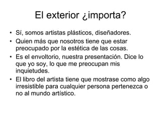 El exterior ¿importa? Sí, somos artistas plásticos, diseñadores. Quien más que nosotros tiene que estar preocupado por la estética de las cosas. Es el envoltorio, nuestra presentación. Dice lo que yo soy, lo que me preocupan mis inquietudes. El libro del artista tiene que mostrase como algo irresistible para cualquier persona pertenezca o no al mundo artístico.
