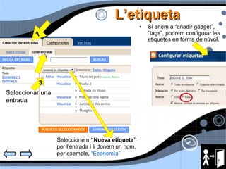 L’etiqueta Si anem a “añadir gadget”, “tags”, podrem configurar les etiquetes en forma de núvol. 1 2 3 Seleccionar una entrada Seleccionem  “Nueva etiqueta”  per l’entrada i li donem un nom, per exemple,  “Economía” 