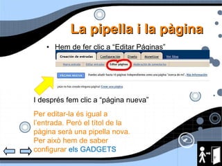 La pipella i la p àgina Hem de fer clic a “Editar Páginas”  I després fem clic a “página nueva” Per editar-la és igual a l’entrada. Però el títol de la pàgina serà una pipella nova. Per això hem de saber configurar  els GADGETS 