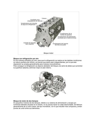 Bloque con refrigeración por aire 
En los motores enfriados por aire, para que la refrigeración se realice en las debidas condiciones 
en toda la periferia del cilindro, es preciso que éstos sean independientes, por lo que esta 
disposición se emplea generalmente para motores monocilindricos. 
Para conseguir la refrigeración se dispone alrededor del bloque una serie de aletas que aumentan 
la superficie radiante y eliminan mejor el calor interno. 
Bloque de motor de dos tiempos 
En pequeños motores de dos tiempos, debido a su sistema de alimentación y escape por 
lumbreras laterales situadas en el cilindro, no es preciso hacer la culata desmontable. Se fabrican 
generalmente de un solo cuerpo, del tipo monoblock, con lo que resultan más compactos y evitan 
puntos de unión entre sus elementos. 
 