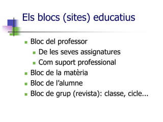 Els blocs (sites) educatius

   Bloc del professor
     De les seves assignatures

     Com suport professional

   Bloc de la matèria
   Bloc de l’alumne
   Bloc de grup (revista): classe, cicle...
 