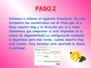 PASO 2
• Volvemos a rellenar el siguiente formulario. En este
  formulario nos encontramos con el título que va a
  llevar nuestro blog y la dirección que va a tener
  (tendremos que comprobar si está disponible en el
  enlace de disponibilidad).La configuración avanzada
  la dejaremos para más tarde, cuando nuestro blog
  esté creado. Para terminar este apartado le damos
  a continuar.
 
