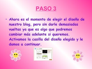 PASO 3
• Ahora es el momento de elegir el diseño de
  nuestro blog, pero sin darle demasiadas
  vueltas ya que es algo que podremos
  cambiar más adelante si queremos.
  Activamos la casilla del diseño elegido y le
  damos a continuar.
 
