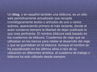 Un  blog , o en español también una  bitácora , es un sitio web periódicamente actualizado que recopila cronológicamente textos o artículos de uno o varios autores, apareciendo primero el más reciente, donde el autor conserva siempre la libertad de dejar publicado lo que crea pertinente. El nombre  bitácora  está basado en los cuadernos de bitácora. Cuadernos de viaje que se utilizaban en los barcos para relatar el desarrollo del viaje y que se guardaban en la bitácora. Aunque el nombre se ha popularizado en los últimos años a raíz de su utilización en diferentes ámbitos, el cuaderno de trabajo o bitácora ha sido utilizado desde siempre. 