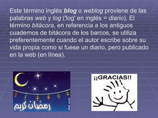 Este término inglés  blog  o  weblog  proviene de las palabras  web  y  log  ('log' en inglés =  diario ). El término  bitácora , en referencia a los antiguos cuadernos de bitácora de los barcos, se utiliza preferentemente cuando el autor escribe sobre su vida propia como si fuese un diario, pero publicado en la web (en línea). 