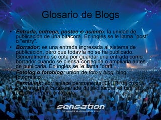 Glosario de Blogs Entrada, entrega, posteo o asiento:  la unidad de publicación de una bitácora. En inglés se le llama "post" o "entry".  Borrador:  es una entrada ingresada al sistema de publicación, pero que todavía no se ha publicado. Generalmente se opta por guardar una entrada como borrador cuando se piensa corregirla o ampliarla antes de publicarla. En inglés se le llama "draft". Fotolog o fotoblog:  unión de  foto  y  blog,  blog fotográfico. Permalink:  abr. enlace permanente. El URI único que se le asigna a cada entrada de la bitácora, el cual se debe usar para enlazarla.  