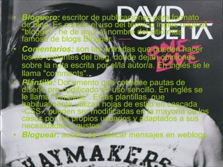 Bloguero:  escritor de publicaciones para formato de blog. Es común el uso del término inglés original: "blogger“, he de aquí el nombre del sitio mas famoso de blogs Blogger. Comentarios:  son las entradas que pueden hacer los/as visitantes del blog, donde dejan opiniones sobre la nota escrita por el/la autor/a. En inglés se le llama "comments". Plantilla:  Documento que contiene pautas de diseño pre-codificado de uso sencillo. En inglés se le llama "template". Estas plantillas, que habitualmente utilizan hojas de estilo en cascada -CSS-, pueden ser modificadas en la mayoría de los casos por los propios usuarios y adaptados a sus necesidades o gustos.  Bloguear:  acción de publicar mensajes en weblogs. 