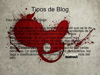 Tipos de Blog Hay distintos tipos de blogs: Blog Temático:   un blog temático es aquel que se le da uso para publicar noticias o hechos trascendentes de la actualidad y también para comentar de estos. Blog Personal:  un blog el cual tiene usos mas personales como un diario de vida o algo donde compartes fotos y sucesos de la vida del autor. Blog Colaborativo:  un blog que es escrito por varias personas. Lo compartido es el registro de usuarios, los tags o clasificaciones del contenido y  la aparie ncia del sitio.   