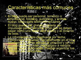 Características más comunes El blog puede ser personal, temático o empresarial, fotoblog, audioblog, y lo mas nuevo, blogs para teléfonos celulares. El blog puede ser gratuito o puede ser impulsado personalmente en el que se deben pagar como una renta para el blog y el dominio de este. La información esta clasificada por fecha, categorías y etiquetas. Generalmente en el blog aparecerá tu ultima articulo al principio y se irán acomodando en orden cronológico a medida que se vayan publicando. Puedes organizar tus artículos por categorías. 