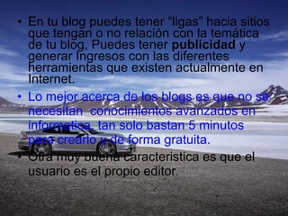En tu blog puedes tener “ligas” hacia sitios que tengan o no relación con la temática de tu blog, Puedes tener  publicidad  y generar Ingresos con las diferentes herramientas que existen actualmente en Internet. Lo mejor acerca de los blogs es que no se necesitan  conocimientos avanzados en informatica, tan solo bastan 5 minutos para crearlo y de forma gratuita. Otra muy buena caracteristica es que el usuario es el propio editor . 