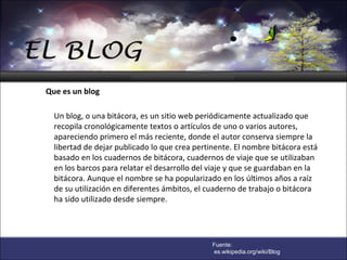 Un blog, o una bitácora, es un sitio web periódicamente actualizado que recopila cronológicamente textos o artículos de uno o varios autores, apareciendo primero el más reciente, donde el autor conserva siempre la libertad de dejar publicado lo que crea pertinente. El nombre bitácora está basado en los cuadernos de bitácora, cuadernos de viaje que se utilizaban en los barcos para relatar el desarrollo del viaje y que se guardaban en la bitácora. Aunque el nombre se ha popularizado en los últimos años a raíz de su utilización en diferentes ámbitos, el cuaderno de trabajo o bitácora ha sido utilizado desde siempre.   Que es un blog Fuente: es.wikipedia.org/wiki/Blog 