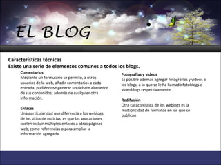   Comentarios Mediante un formulario se permite, a otros usuarios de la web, añadir comentarios a cada entrada, pudiéndose generar un debate alrededor de sus contenidos, además de cualquier otra información.   Enlaces Una particularidad que diferencia a los weblogs de los sitios de noticias, es que las anotaciones suelen incluir múltiples enlaces a otras páginas web, como referencias o para ampliar la información agregada.  Fotografías y vídeos Es posible además agregar fotografías y vídeos a los blogs, a lo que se le ha llamado fotoblogs o videoblogs respectivamente.   Redifusión Otra característica de los weblogs es la multiplicidad de formatos en los que se publican Características técnicas Existe una serie de elementos comunes a todos los blogs. 