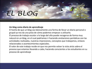 Un blog como diario de aprendizaje El hecho de que un blog sea básicamente una forma de llevar un diario personal o grupal ya nos da una pista de cómo podemos empezar a utilizarlo. El proceso de trabajo escolar a lo largo del año puede recogerse de forma muy natural en un blog, en el cual podríamos ir haciendo anotaciones periódicas con las actividades realizadas, nuestras impresiones, conceptos que trabajamos, enlaces relacionados o acontecimientos especiales. El valor de este trabajo reside en que nos permite volver la vista atrás sobre el proceso que estamos llevando a cabo, haciendo conscientes a los estudiantes en su proceso de aprendizaje 
