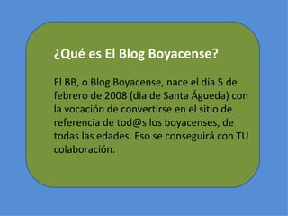 ¿Qué es El Blog Boyacense? El BB, o Blog Boyacense, nace el dia 5 de febrero de 2008 (dia de Santa Águeda) con la vocación de convertirse en el sitio de referencia de tod@s los boyacenses, de todas las edades. Eso se conseguirá con TU colaboración. 