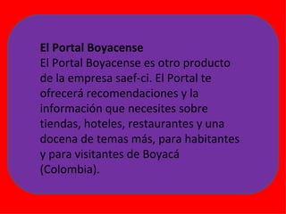 El Portal Boyacense El Portal Boyacense es otro producto de la empresa saef-ci. El Portal te ofrecerá recomendaciones y la información que necesites sobre tiendas, hoteles, restaurantes y una docena de temas más, para habitantes y para visitantes de Boyacá (Colombia). 