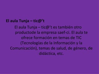 El aula Tunja – tic@’t El aula Tunja – tic@’t es también otro  productode la empresa saef-ci. El aula te ofrece formación en temas de TIC (Tecnologías de la Información y la Comunicación), temas de salud, de género, de didáctica, etc. 