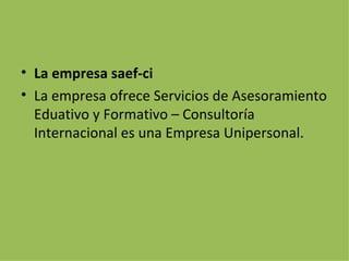 La empresa saef-ci La empresa ofrece Servicios de Asesoramiento Eduativo y Formativo – Consultoría Internacional es una Empresa Unipersonal. 