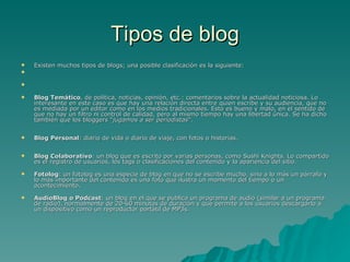 Tipos de blog Existen muchos tipos de blogs; una posible clasificación es la siguiente: Blog Temático , de política, noticias, opinión, etc.: comentarios sobre la actualidad noticiosa. Lo interesante en este caso es que hay una relación directa entre quien escribe y su audiencia, que no es mediada por un editor como en los medios tradicionales. Esto es bueno y malo, en el sentido de que no hay un filtro ni control de calidad, pero al mismo tiempo hay una libertad única. Se ha dicho también que los bloggers " jugamos a ser periodistas ". Blog Personal : diario de vida o diario de viaje, con fotos o historias. Blog Colaborativo : un blog que es escrito por varias personas, como Sushi Knights. Lo compartido es el registro de usuarios, los tags o clasificaciones del contenido y la apariencia del sitio.  Fotolog : un fotolog es una especie de blog en que no se escribe mucho, sino a lo más un párrafo y lo más importante del contenido es una foto que ilustra un momento del tiempo o un acontecimiento.  AudioBlog o Podcast : un blog en el que se publica un programa de audio (similar a un programa de radio), normalmente de 20-60 minutos de duración y que permite a los usuarios descargarlo a un dispositivo como un reproductor portátil de MP3s. 