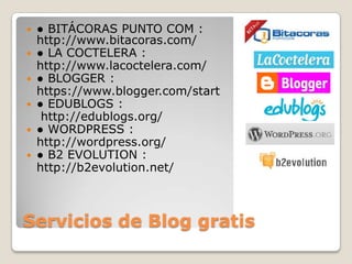 Servicios de Blog gratis● BITÁCORAS PUNTO COM : http://www.bitacoras.com/● LA COCTELERA : 	http://www.lacoctelera.com/● BLOGGER : 	https://www.blogger.com/start● EDUBLOGS :	 http://edublogs.org/● WORDPRESS : 	http://wordpress.org/● B2 EVOLUTION : 	http://b2evolution.net/