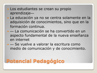 Potencial PedagógicoLos estudiantes se crean su propio aprendizaje La educación ya no se centra solamente en la adquisición de conocimientos, sino que en la	formación continua. La comunicación se ha convertido en un aspecto fundamental de la nueva enseñanza en internet Se vuelve a valorar la escritura como medio de comunicación y de conocimiento. 