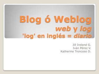Blog ó Weblogweb y log'log' en inglés = diario JillIreland G. Iván Pérez V. Katherine Troncoso D. 