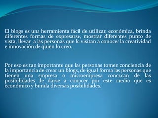 El blogs es una herramienta fácil de utilizar, económica, brinda diferentes formas de expresarse, mostrar diferentes punto de vista, llevar  a las personas que lo visitan a conocer la creatividad e innovación de quien lo creo.    Por eso es tan importante que las personas tomen conciencia de la importancia de crear un blogs, de igual forma las personas que tienen una empresa o microempresa conozcan de las posibilidades de darse a conocer por este medio que es económico y brinda diversas posibilidades.   