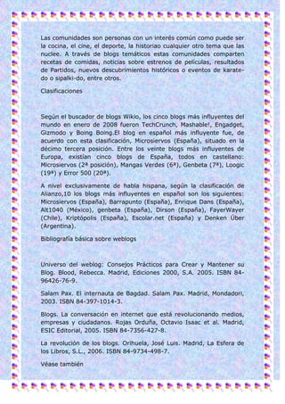 Las comunidades son personas con un interés común como puede ser
la cocina, el cine, el deporte, la historiao cualquier otro tema que las
nuclee. A través de blogs temáticos estas comunidades comparten
recetas de comidas, noticias sobre estrenos de películas, resultados
de Partidos, nuevos descubrimientos históricos o eventos de karate-
do o sipalki-do, entre otros.

Clasificaciones



Según el buscador de blogs Wikio, los cinco blogs más influyentes del
mundo en enero de 2008 fueron TechCrunch, Mashable!, Engadget,
Gizmodo y Boing Boing.El blog en español más influyente fue, de
acuerdo con esta clasificación, Microsiervos (España), situado en la
décimo tercera posición. Entre los veinte blogs más influyentes de
Europa, existían cinco blogs de España, todos en castellano:
Microsiervos (2ª posición), Mangas Verdes (6ª), Genbeta (7ª), Loogic
(19ª) y Error 500 (20ª).

A nivel exclusivamente de habla hispana, según la clasificación de
Alianzo,10 los blogs más influyentes en español son los siguientes:
Microsiervos (España), Barrapunto (España), Enrique Dans (España),
Alt1040 (México), genbeta (España), Dirson (España), FayerWayer
(Chile), Kriptópolis (España), Escolar.net (España) y Denken Über
(Argentina).

Bibliografía básica sobre weblogs



Universo del weblog: Consejos Prácticos para Crear y Mantener su
Blog. Blood, Rebecca. Madrid, Ediciones 2000, S.A. 2005. ISBN 84-
96426-76-9.

Salam Pax. El internauta de Bagdad. Salam Pax. Madrid, Mondadori,
2003. ISBN 84-397-1014-3.

Blogs. La conversación en internet que está revolucionando medios,
empresas y ciudadanos. Rojas Orduña, Octavio Isaac et al. Madrid,
ESIC Editorial, 2005. ISBN 84-7356-427-8.

La revolución de los blogs. Orihuela, José Luis. Madrid, La Esfera de
los Libros, S.L., 2006. ISBN 84-9734-498-7.

Véase también
 