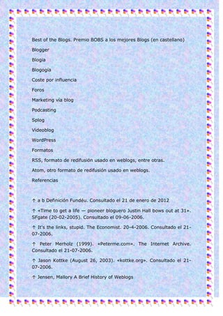 Best of the Blogs. Premio BOBS a los mejores Blogs (en castellano)

Blogger

Blogia

Blogogía

Coste por influencia

Foros

Marketing vía blog

Podcasting

Splog

Videoblog

WordPress

Formatos

RSS, formato de redifusión usado en weblogs, entre otras.

Atom, otro formato de redifusión usado en weblogs.

Referencias



↑ a b Definición Fundéu. Consultado el 21 de enero de 2012

↑ «Time to get a life — pioneer bloguero Justin Hall bows out at 31».
SFgate (20-02-2005). Consultado el 09-06-2006.

↑ It's the links, stupid. The Economist. 20-4-2006. Consultado el 21-
07-2006.

↑ Peter Merholz (1999). «Peterme.com». The Internet Archive.
Consultado el 21-07-2006.

↑ Jason Kottke (August 26, 2003). «kottke.org». Consultado el 21-
07-2006.

↑ Jensen, Mallory A Brief History of Weblogs
 