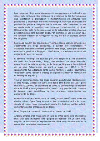 Los primeros blogs eran simplemente componentes actualizados de
sitios web comunes. Sin embargo, la evolución de las herramientas
que facilitaban la producción y mantenimiento de artículos web
publicados y ordenados de forma cronológica, hizo que el proceso de
publicación pudiera dirigirse hacia muchas más personas, y no
necesariamente a aquellos que tuvieran conocimientos técnicos.
Últimamente, esto ha llevado a que en la actualidad existan diversos
procedimientos para publicar blogs. Por ejemplo, el uso de algún tipo
de software basado en navegador, es hoy en día un aspecto común
del blogging.

Los blogs pueden ser construidos y almacenados usando servicios de
alojamiento de blogs dedicados, o pueden ser concretados y
accedidos mediante software genérico para blogs, como por ejemplo
usando los productos Blogger o LiveJournal, o mediante servicios de
alojamiento web corrientes.

El término "weblog" fue acuñado por Jorn Barger el 17 de diciembre
de 1997. La forma corta, "blog", fue acuñada por Peter Merholz,
quien dividió la palabra weblog en la frase we blog en la barra lateral
de su blog Peterme.com en abril o mayo de 1999.3 4 5 Y
rápidamente fue adoptado tanto como nombre y verbo (asumiendo
"bloguear" como "editar el weblog de alguien o añadir un mensaje en
el weblog de alguien").

Tras un comienzo lento, los blogs ganaron popularidad rápidamente;
el sitio Xanga, lanzado en 1996, sólo tenía 100 diarios en 1997, pero
más de 50.000.000 en diciembre de 2005. El uso de blogs se difundió
durante 1999 y los siguientes años, siendo muy popularizado durante
la llegada casi simultánea de las primeras herramientas de
alojamiento de blogs:

Open Diary lanzado en octubre de 1998, pronto creció hasta miles de
diarios online. Open Diary innovó en los comentarios de los lectores,
siendo el primer blog comunitario donde los lectores podían añadir
comentarios a las entradas de los blogs.

Brad Fitzpatrick comenzó LiveJournal en marzo de 1999.

Andrew Smales creó Pitas.com en julio de 1999 como una alternativa
más fácil para mantener una "página de noticias" en un sitio web,
seguido de Diaryland en septiembre de 1999, centrándose más en la
comunidad de diarios personales.6
 