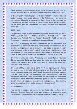 Evan Williams y Meg Hourihan (Pyra Labs) lanzaron Blogger.com en
agosto de 1999, el que fue adquirido por Google en febrero de 2003.

El blogging combinaba la página web personal con herramientas para
poder enlazar con otras páginas más fácilmente —en concreto
permalinks, blogrolls y trackbacks. Esto, junto a los motores de
búsqueda de weblogs permitió a los blogueros llevar un seguimiento
de los hilos que les conectaban con otros usuarios con intereses
similares.

2000-2006

Los primeros blogs estadounidenses populares aparecieron en 2001:
AndrewSullivan.com de Andrew Sullivan, Politics1.com de Ron
Gunzburger, Political Wire de Taegan Goddardy MyDD de Jerome
Armstrong — tratando principalmente temas políticos.

En 2002, el blogging se había convertido en tal fenómeno que
comenzaron a aparecer manuales, centrándose principalmente en la
técnica. La importancia de la comunidad de blogs (y su relación con
una sociedad más grande) cobró importancia rápidamente. Las
escuelas de periodismo comenzaron a investigar el fenómeno de los
blogs, y a establecer diferencias entre el periodismo y el blogging.

En 2002, el amigo de Jerome Armstrong y ex-socio Markos Moulitsas
Zúniga comenzó DailyKos. Con picos de hasta un millón de visitas
diarias, ese espacio web se ha convertido en uno de los blogs con
más tráfico de Internet.

En el año 2006, se escogió la fecha del 31 de agosto, para celebrar
en toda la red, el llamado "día internacional del Blog". La idea nació
de un bloguero (usuario de blog) israelí llamado Nir Ofir, que propuso
que en esta fecha, los blogueros que desarrollaban bitácoras
personales enviaran cinco invitaciones de cinco blogs de diferentes
temáticas a cinco diferentes contactos, para que así los internautas
dieran difusión a blogs que seguramente otras personas desconocían,
y que eventualmente les pudiera resultar interesantes.7

2007-presente

Hoy en día el blogging es uno de los servicios más populares en el
Internet, llegando hasta el punto que cantantes o actores famosos
tienen blogs, así también como empresas Internacionales inclusive.
 