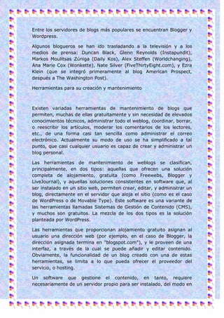 Entre los servidores de blogs más populares se encuentran Blogger y
Wordpress.

Algunos blogueros se han ido trasladando a la televisión y a los
medios de prensa: Duncan Black, Glenn Reynolds (Instapundit),
Markos Moulitsas Zúniga (Daily Kos), Alex Steffen (Worldchanging),
Ana Marie Cox (Wonkette), Nate Silver (FiveThirtyEight.com), y Ezra
Klein (que se integró primeramente al blog American Prospect,
después a The Washington Post).

Herramientas para su creación y mantenimiento



Existen variadas herramientas de mantenimiento de blogs que
permiten, muchas de ellas gratuitamente y sin necesidad de elevados
conocimientos técnicos, administrar todo el weblog, coordinar, borrar,
o reescribir los artículos, moderar los comentarios de los lectores,
etc., de una forma casi tan sencilla como administrar el correo
electrónico. Actualmente su modo de uso se ha simplificado a tal
punto, que casi cualquier usuario es capaz de crear y administrar un
blog personal.

Las herramientas de mantenimiento de weblogs se clasifican,
principalmente, en dos tipos: aquellas que ofrecen una solución
completa de alojamiento, gratuita (como Freewebs, Blogger y
LiveJournal), y aquellas soluciones consistentes en software que, al
ser instalado en un sitio web, permiten crear, editar, y administrar un
blog, directamente en el servidor que aloja el sitio (como es el caso
de WordPress o de Movable Type). Este software es una variante de
las herramientas llamadas Sistemas de Gestión de Contenido (CMS),
y muchos son gratuitos. La mezcla de los dos tipos es la solución
planteada por WordPress.

Las herramientas que proporcionan alojamiento gratuito asignan al
usuario una dirección web (por ejemplo, en el caso de Blogger, la
dirección asignada termina en "blogspot.com"), y le proveen de una
interfaz, a través de la cual se puede añadir y editar contenido.
Obviamente, la funcionalidad de un blog creado con una de estas
herramientas, se limita a lo que pueda ofrecer el proveedor del
servicio, o hosting.

Un software que gestione el contenido, en tanto, requiere
necesariamente de un servidor propio para ser instalado, del modo en
 