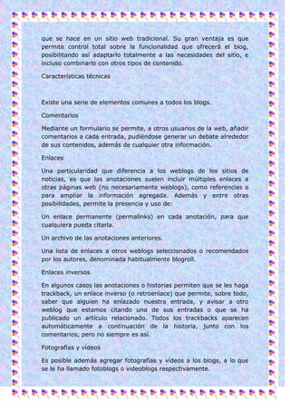 que se hace en un sitio web tradicional. Su gran ventaja es que
permite control total sobre la funcionalidad que ofrecerá el blog,
posibilitando así adaptarlo totalmente a las necesidades del sitio, e
incluso combinarlo con otros tipos de contenido.

Características técnicas



Existe una serie de elementos comunes a todos los blogs.

Comentarios

Mediante un formulario se permite, a otros usuarios de la web, añadir
comentarios a cada entrada, pudiéndose generar un debate alrededor
de sus contenidos, además de cualquier otra información.

Enlaces

Una particularidad que diferencia a los weblogs de los sitios de
noticias, es que las anotaciones suelen incluir múltiples enlaces a
otras páginas web (no necesariamente weblogs), como referencias o
para ampliar la información agregada. Además y entre otras
posibilidades, permite la presencia y uso de:

Un enlace permanente (permalinks) en cada anotación, para que
cualquiera pueda citarla.

Un archivo de las anotaciones anteriores.

Una lista de enlaces a otros weblogs seleccionados o recomendados
por los autores, denominada habitualmente blogroll.

Enlaces inversos

En algunos casos las anotaciones o historias permiten que se les haga
trackback, un enlace inverso (o retroenlace) que permite, sobre todo,
saber que alguien ha enlazado nuestra entrada, y avisar a otro
weblog que estamos citando una de sus entradas o que se ha
publicado un artículo relacionado. Todos los trackbacks aparecen
automáticamente a continuación de la historia, junto con los
comentarios, pero no siempre es así.

Fotografías y vídeos

Es posible además agregar fotografías y vídeos a los blogs, a lo que
se le ha llamado fotoblogs o videoblogs respectivamente.
 