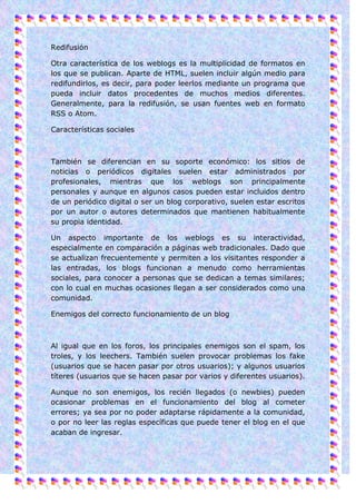 Redifusión

Otra característica de los weblogs es la multiplicidad de formatos en
los que se publican. Aparte de HTML, suelen incluir algún medio para
redifundirlos, es decir, para poder leerlos mediante un programa que
pueda incluir datos procedentes de muchos medios diferentes.
Generalmente, para la redifusión, se usan fuentes web en formato
RSS o Atom.

Características sociales



También se diferencian en su soporte económico: los sitios de
noticias o periódicos digitales suelen estar administrados por
profesionales, mientras que los weblogs son principalmente
personales y aunque en algunos casos pueden estar incluidos dentro
de un periódico digital o ser un blog corporativo, suelen estar escritos
por un autor o autores determinados que mantienen habitualmente
su propia identidad.

Un aspecto importante de los weblogs es su interactividad,
especialmente en comparación a páginas web tradicionales. Dado que
se actualizan frecuentemente y permiten a los visitantes responder a
las entradas, los blogs funcionan a menudo como herramientas
sociales, para conocer a personas que se dedican a temas similares;
con lo cual en muchas ocasiones llegan a ser considerados como una
comunidad.

Enemigos del correcto funcionamiento de un blog



Al igual que en los foros, los principales enemigos son el spam, los
troles, y los leechers. También suelen provocar problemas los fake
(usuarios que se hacen pasar por otros usuarios); y algunos usuarios
títeres (usuarios que se hacen pasar por varios y diferentes usuarios).

Aunque no son enemigos, los recién llegados (o newbies) pueden
ocasionar problemas en el funcionamiento del blog al cometer
errores; ya sea por no poder adaptarse rápidamente a la comunidad,
o por no leer las reglas específicas que puede tener el blog en el que
acaban de ingresar.
 