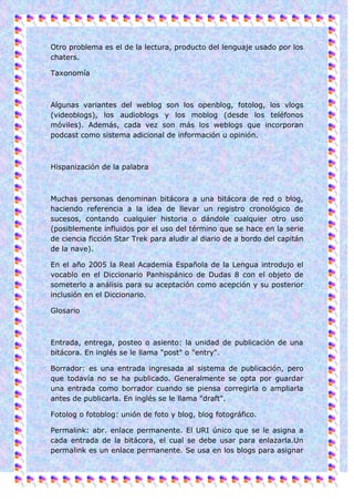 Otro problema es el de la lectura, producto del lenguaje usado por los
chaters.

Taxonomía



Algunas variantes del weblog son los openblog, fotolog, los vlogs
(videoblogs), los audioblogs y los moblog (desde los teléfonos
móviles). Además, cada vez son más los weblogs que incorporan
podcast como sistema adicional de información u opinión.



Hispanización de la palabra



Muchas personas denominan bitácora a una bitácora de red o blog,
haciendo referencia a la idea de llevar un registro cronológico de
sucesos, contando cualquier historia o dándole cualquier otro uso
(posiblemente influidos por el uso del término que se hace en la serie
de ciencia ficción Star Trek para aludir al diario de a bordo del capitán
de la nave).

En el año 2005 la Real Academia Española de la Lengua introdujo el
vocablo en el Diccionario Panhispánico de Dudas 8 con el objeto de
someterlo a análisis para su aceptación como acepción y su posterior
inclusión en el Diccionario.

Glosario



Entrada, entrega, posteo o asiento: la unidad de publicación de una
bitácora. En inglés se le llama "post" o "entry".

Borrador: es una entrada ingresada al sistema de publicación, pero
que todavía no se ha publicado. Generalmente se opta por guardar
una entrada como borrador cuando se piensa corregirla o ampliarla
antes de publicarla. En inglés se le llama "draft".

Fotolog o fotoblog: unión de foto y blog, blog fotográfico.

Permalink: abr. enlace permanente. El URI único que se le asigna a
cada entrada de la bitácora, el cual se debe usar para enlazarla.Un
permalink es un enlace permanente. Se usa en los blogs para asignar
 