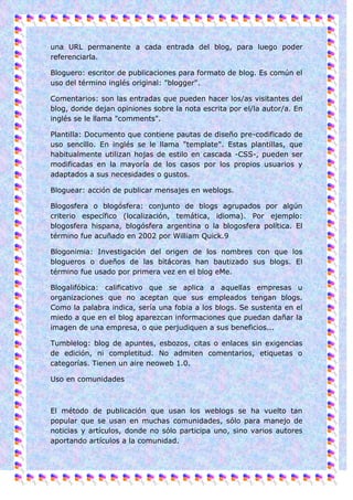 una URL permanente a cada entrada del blog, para luego poder
referenciarla.

Bloguero: escritor de publicaciones para formato de blog. Es común el
uso del término inglés original: "blogger".

Comentarios: son las entradas que pueden hacer los/as visitantes del
blog, donde dejan opiniones sobre la nota escrita por el/la autor/a. En
inglés se le llama "comments".

Plantilla: Documento que contiene pautas de diseño pre-codificado de
uso sencillo. En inglés se le llama "template". Estas plantillas, que
habitualmente utilizan hojas de estilo en cascada -CSS-, pueden ser
modificadas en la mayoría de los casos por los propios usuarios y
adaptados a sus necesidades o gustos.

Bloguear: acción de publicar mensajes en weblogs.

Blogosfera o blogósfera: conjunto de blogs agrupados por algún
criterio específico (localización, temática, idioma). Por ejemplo:
blogosfera hispana, blogósfera argentina o la blogosfera política. El
término fue acuñado en 2002 por William Quick.9

Blogonimia: Investigación del origen de los nombres con que los
blogueros o dueños de las bitácoras han bautizado sus blogs. El
término fue usado por primera vez en el blog eMe.

Blogalifóbica: calificativo que se aplica a aquellas empresas u
organizaciones que no aceptan que sus empleados tengan blogs.
Como la palabra indica, sería una fobia a los blogs. Se sustenta en el
miedo a que en el blog aparezcan informaciones que puedan dañar la
imagen de una empresa, o que perjudiquen a sus beneficios...

Tumblelog: blog de apuntes, esbozos, citas o enlaces sin exigencias
de edición, ni completitud. No admiten comentarios, etiquetas o
categorías. Tienen un aire neoweb 1.0.

Uso en comunidades



El método de publicación que usan los weblogs se ha vuelto tan
popular que se usan en muchas comunidades, sólo para manejo de
noticias y artículos, donde no sólo participa uno, sino varios autores
aportando artículos a la comunidad.
 