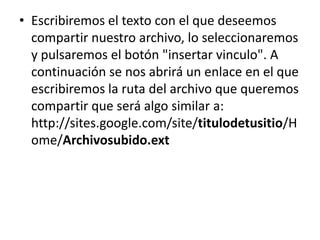 • Escribiremos el texto con el que deseemos
  compartir nuestro archivo, lo seleccionaremos
  y pulsaremos el botón "insertar vinculo". A
  continuación se nos abrirá un enlace en el que
  escribiremos la ruta del archivo que queremos
  compartir que será algo similar a:
  http://sites.google.com/site/titulodetusitio/H
  ome/Archivosubido.ext
 