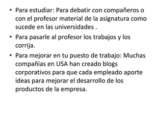 • Para estudiar: Para debatir con compañeros o
  con el profesor material de la asignatura como
  sucede en las universidades .
• Para pasarle al profesor los trabajos y los
  corrija.
• Para mejorar en tu puesto de trabajo: Muchas
  compañías en USA han creado blogs
  corporativos para que cada empleado aporte
  ideas para mejorar el desarrollo de los
  productos de la empresa.
 