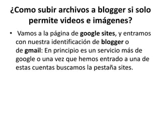 ¿Como subir archivos a blogger si solo
    permite videos e imágenes?
• Vamos a la página de google sites, y entramos
  con nuestra identificación de blogger o
  de gmail: En principio es un servicio más de
  google o una vez que hemos entrado a una de
  estas cuentas buscamos la pestaña sites.
 