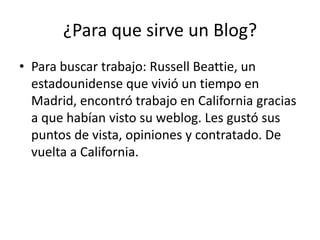 ¿Para que sirve un Blog?
• Para buscar trabajo: Russell Beattie, un
  estadounidense que vivió un tiempo en
  Madrid, encontró trabajo en California gracias
  a que habían visto su weblog. Les gustó sus
  puntos de vista, opiniones y contratado. De
  vuelta a California.
 