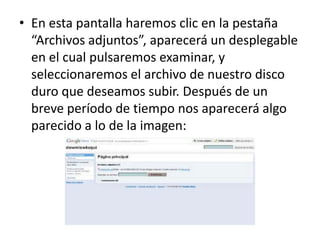 • En esta pantalla haremos clic en la pestaña
  “Archivos adjuntos”, aparecerá un desplegable
  en el cual pulsaremos examinar, y
  seleccionaremos el archivo de nuestro disco
  duro que deseamos subir. Después de un
  breve período de tiempo nos aparecerá algo
  parecido a lo de la imagen:
 