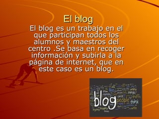 El blog
El blog es un trabajo en el
  que participan todos los
  alumnos y maestros del
centro .Se basa en recoger
 información y subirla a la
página de internet, que en
   este caso es un blog.
 
