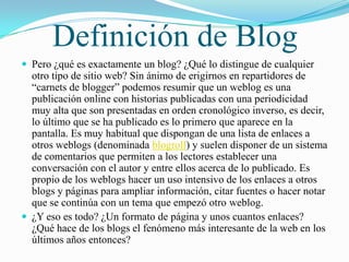 Definición de Blog
 Pero ¿qué es exactamente un blog? ¿Qué lo distingue de cualquier
  otro tipo de sitio web? Sin ánimo de erigirnos en repartidores de
  “carnets de blogger” podemos resumir que un weblog es una
  publicación online con historias publicadas con una periodicidad
  muy alta que son presentadas en orden cronológico inverso, es decir,
  lo último que se ha publicado es lo primero que aparece en la
  pantalla. Es muy habitual que dispongan de una lista de enlaces a
  otros weblogs (denominada blogroll) y suelen disponer de un sistema
  de comentarios que permiten a los lectores establecer una
  conversación con el autor y entre ellos acerca de lo publicado. Es
  propio de los weblogs hacer un uso intensivo de los enlaces a otros
  blogs y páginas para ampliar información, citar fuentes o hacer notar
  que se continúa con un tema que empezó otro weblog.
 ¿Y eso es todo? ¿Un formato de página y unos cuantos enlaces?
  ¿Qué hace de los blogs el fenómeno más interesante de la web en los
  últimos años entonces?
 