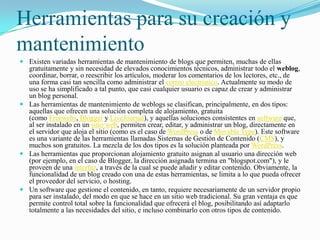 Herramientas para su creación y
mantenimiento
 Existen variadas herramientas de mantenimiento de blogs que permiten, muchas de ellas
  gratuitamente y sin necesidad de elevados conocimientos técnicos, administrar todo el weblog,
  coordinar, borrar, o reescribir los artículos, moderar los comentarios de los lectores, etc., de
  una forma casi tan sencilla como administrar el correo electrónico. Actualmente su modo de
  uso se ha simplificado a tal punto, que casi cualquier usuario es capaz de crear y administrar
  un blog personal.
 Las herramientas de mantenimiento de weblogs se clasifican, principalmente, en dos tipos:
  aquellas que ofrecen una solución completa de alojamiento, gratuita
  (como Freewebs, Blogger y LiveJournal), y aquellas soluciones consistentes en software que,
  al ser instalado en un sitio web, permiten crear, editar, y administrar un blog, directamente en
  el servidor que aloja el sitio (como es el caso de WordPress o de Movable Type). Este software
  es una variante de las herramientas llamadas Sistemas de Gestión de Contenido (CMS), y
  muchos son gratuitos. La mezcla de los dos tipos es la solución planteada por WordPress.
 Las herramientas que proporcionan alojamiento gratuito asignan al usuario una dirección web
  (por ejemplo, en el caso de Blogger, la dirección asignada termina en "blogspot.com"), y le
  proveen de una interfaz, a través de la cual se puede añadir y editar contenido. Obviamente, la
  funcionalidad de un blog creado con una de estas herramientas, se limita a lo que pueda ofrecer
  el proveedor del servicio, o hosting.
 Un software que gestione el contenido, en tanto, requiere necesariamente de un servidor propio
  para ser instalado, del modo en que se hace en un sitio web tradicional. Su gran ventaja es que
  permite control total sobre la funcionalidad que ofrecerá el blog, posibilitando así adaptarlo
  totalmente a las necesidades del sitio, e incluso combinarlo con otros tipos de contenido.
 