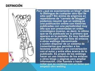 DEFINICIÓN
             Pero ¿qué es exactamente un blog? ¿Qué
               lo distingue de cualquier otro tipo de
               sitio web? Sin ánimo de erigirnos en
               repartidores de “carnets de blogger”
               podemos resumir que un weblog es
               una publicación online con historias
               publicadas con una periodicidad muy
               alta que son presentadas en orden
               cronológico inverso, es decir, lo último
               que se ha publicado es lo primero que
               aparece en la pantalla. Es muy habitual
               que dispongan de una lista de enlaces
               a otros weblogs (denominada blogroll)
               y suelen disponer de un sistema de
               comentarios que permiten a los
               lectores establecer una conversación
               con el autor y entre ellos acerca de lo
               publicado. Es propio de los weblogs
               hacer un uso intensivo de los enlaces
               a otros blogs y páginas para ampliar
               información, citar fuentes o hacer
               notar que se continúa con un tema que
               empezó otro weblog
 