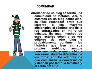 COMUNIDAD

Alrededor de un blog se forma una
  comunidad de lectores. Así, si
  estamos en un blog sobre cine,
  es fácil reconocer entre sus
  lectores      a      los mayores
  aficionados al séptimo arte de la
  red enfrascados en mil y un
  debates. Es más, muchos de
  esos lectores serán a su vez
  editores de otro blog y
  probablemente continúen las
  historias que leen en sus
  propios       weblogs,    aunque
  conviene destacar que los blogs
  son esencialmente diferentes de
  los foros: son los editores los
  que comienzan la conversación
  y definen por tanto la temática y
  el estilo del sitio.
 