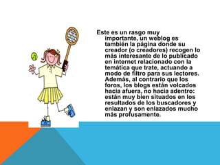 Este es un rasgo muy
  importante, un weblog es
  también la página donde su
  creador (o creadores) recogen lo
  más interesante de lo publicado
  en internet relacionado con la
  temática que trate, actuando a
  modo de filtro para sus lectores.
  Además, al contrario que los
  foros, los blogs están volcados
  hacia afuera, no hacia adentro:
  están muy bien situados en los
  resultados de los buscadores y
  enlazan y son enlazados mucho
  más profusamente.
 