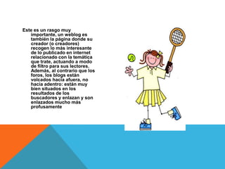 Este es un rasgo muy
   importante, un weblog es
   también la página donde su
   creador (o creadores)
   recogen lo más interesante
   de lo publicado en internet
   relacionado con la temática
   que trate, actuando a modo
   de filtro para sus lectores.
   Además, al contrario que los
   foros, los blogs están
   volcados hacia afuera, no
   hacia adentro: están muy
   bien situados en los
   resultados de los
   buscadores y enlazan y son
   enlazados mucho más
   profusamente
 