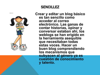 SENCILLEZ
Crear y editar un blog básico
  es tan sencillo como
  acceder al correo
  electrónico. Las ganas de
  contar historias, opinar y
  conversar estaban ahí, los
  weblogs se han erigido en
  la herramienta asequible
  que necesitaban todas
  estas voces. Hacer un
  buen blog comprendiendo
  los mecanismos que
  subyacen al género ya es
  cuestión de conocimiento
  y talento.
 