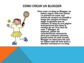 CÓMO CREAR UN BLOGGER
        Para crear un blog en Blogger, se
           beben seguir sólo tres pasos.
           Lo primero es crear una
           cuenta de usuario en Google y
           luego dar nombre al blog y
           elegir la plantilla que se
           utilizará. El blog es una página
           web personal que tiene la
           ventaja de ser muy fácil de
           usar. Y Blogger, es
           especial, posee las
           características necesarias
           para que cualquier persona
           pueda entrar en este mundo.
           Blogger es ideal para los que
           no saben nada de este tema y
           deciden iniciarse en un blog.
 